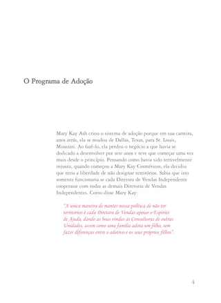 3 4
Segundo Mary Kay Ash: “Quando você se lembra de aplicar a
Regra de Ouro e usa seu próprio bom senso com espírito de amor
e carinho, você não poderá se equivocar. Sua vida se enriquecerá
com amizades e bênçãos”.
• Conduza seu negócio Mary Kay como Mary Kay Ash gostaria
que fosse feito: através da Sessão de Cuidados com a Pele,
venda os produtos e ofereça a oportunidade às demais mulheres.
• Não busque benefícios pessoais cobrando excessivamente por
reuniões, eventos especiais, audiocassetes, vídeos ou outros
materiais.
• Faça algo bom para alguém ,um ato de amabilidade,ao acaso,
de coração, sem esperar nada em troca.
Mary Kay Ash criou o sistema de adoção porque em sua carreira,
anos atrás, ela se mudou de Dallas, Texas, para St. Louis,
Missouri. Ao fazê-lo, ela perdeu o negócio a que havia se
dedicado a desenvolver por sete anos e teve que começar uma vez
mais desde o princípio. Pensando como havia sido terrivelmente
injusto, quando começou a Mary Kay Cosméticos, ela decidiu
que teria a liberdade de não designar territórios. Sabia que isto
somente funcionaria se cada Diretora de Vendas Independente
cooperasse com todas as demais Diretoras de Vendas
Independentes. Como disse Mary Kay:
“A única maneira de manter nossa política de não ter
territórios é cada Diretora de Vendas apoiar o Espírito
de Ajuda, dando as boas vindas às Consultoras de outras
Unidades, assim como uma família adota um filho, sem
fazer diferenças entre o adotivo e os seus próprios filhos”.
OO PPrrooggrraammaa ddee AAddooççããoo
 