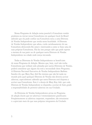 5 6
Nosso Programa de Adoção torna possível à Consultora vender
produtos ou iniciar novas Consultoras em qualquer local do Brasil
sabendo que ela pode confiar sua Consultora nova a uma Diretora
de Vendas Independente que resida nesta localidade. A Diretora
de Vendas Independente que adota, cuida carinhosamente de sua
Consultora oferecendo-lhe amor e motivando-a como se fosse uma de
suas próprias Consultoras. Ela faz isso porque sabe que pode esperar
o mesmo de sua parte ou de qualquer outra Diretora de Vendas
Independente na cidade onde esteja iniciando.
Todas as Diretoras de Vendas Independentes se beneficiam
de nosso Programa de Adoção. Mesmo que, hoje, você não tenha
Consultoras que tenham sido adotadas por outras Diretoras de Vendas,
poderá considerar que algum dia terá a necessidade deste Programa.
A Diretora Nacional Executiva de Vendas Independente Barbara
Sunden diz que Mary Kay Ash lhe ensinou que não há razão no
mundo pela qual qualquer Diretora de Vendas não deveria aceitar
adotivas, especialmente sabendo que outra Diretora está disposta a
aceitar suas Consultoras. Este é o desejo de Mary Kay Ash: que cada
Diretora de Vendas Independente se disponha a aceitar de bom grado
a responsabilidade de permitir adotivas em sua Unidade.
As Diretoras de Vendas Independentes ativas no Programa
de adoção dizem que ter adotivas é tremendamente gratificante.
Freqüentemente as adotivas cooperam, respondem, são entusiastas
e a apreciam mais do que suas próprias integrantes da Unidade.
Segundo a Diretora Nacional Executiva de Vendas
Independente Nancy Tietjen: “A boa comunicação é
imprescindível entre as novas Consultoras adotivas, sua própria
Diretora e a Diretora adotiva”. Mary Kay sempre pensou que
é importante que a Diretora de Vendas de uma Consultora de
fora da cidade contacte a Diretora adotiva e faça todos os
acertos. E que os assuntos relativos a prêmios, reconhecimentos,
reuniões e todo o tipo de ajuda que possa esperar receber sejam
totalmente discutidos e acertados entre as Diretoras de Vendas
Independentes antes que a Consultora de Beleza se envolva na
situação em questão.
Perguntas e respostas:
Como posso encontrar uma Diretora de Vendas Independente
que adote minha Consultora que reside fora de minha cidade?
Nancy sugere que se você não conhece pessoalmente uma
Diretora de Vendas Independente nesta área, que telefone
à Companhia para receber nomes de Diretoras. Uma vez
que tenha escolhido uma Diretora adotiva para sua
Consultora, telefone a ela. Saiba quando e onde são suas
reuniões e se ela concorda em ser a Diretora de Vendas
Independente adotiva para sua Consultora.
 