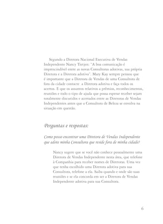 5 6
Nosso Programa de Adoção torna possível à Consultora vender
produtos ou iniciar novas Consultoras em qualquer local do Brasil
sabendo que ela pode confiar sua Consultora nova a uma Diretora
de Vendas Independente que resida nesta localidade. A Diretora
de Vendas Independente que adota, cuida carinhosamente de sua
Consultora oferecendo-lhe amor e motivando-a como se fosse uma de
suas próprias Consultoras. Ela faz isso porque sabe que pode esperar
o mesmo de sua parte ou de qualquer outra Diretora de Vendas
Independente na cidade onde esteja iniciando.
Todas as Diretoras de Vendas Independentes se beneficiam
de nosso Programa de Adoção. Mesmo que, hoje, você não tenha
Consultoras que tenham sido adotadas por outras Diretoras de Vendas,
poderá considerar que algum dia terá a necessidade deste Programa.
A Diretora Nacional Executiva de Vendas Independente Barbara
Sunden diz que Mary Kay Ash lhe ensinou que não há razão no
mundo pela qual qualquer Diretora de Vendas não deveria aceitar
adotivas, especialmente sabendo que outra Diretora está disposta a
aceitar suas Consultoras. Este é o desejo de Mary Kay Ash: que cada
Diretora de Vendas Independente se disponha a aceitar de bom grado
a responsabilidade de permitir adotivas em sua Unidade.
As Diretoras de Vendas Independentes ativas no Programa
de adoção dizem que ter adotivas é tremendamente gratificante.
Freqüentemente as adotivas cooperam, respondem, são entusiastas
e a apreciam mais do que suas próprias integrantes da Unidade.
Segundo a Diretora Nacional Executiva de Vendas
Independente Nancy Tietjen: “A boa comunicação é
imprescindível entre as novas Consultoras adotivas, sua própria
Diretora e a Diretora adotiva”. Mary Kay sempre pensou que
é importante que a Diretora de Vendas de uma Consultora de
fora da cidade contacte a Diretora adotiva e faça todos os
acertos. E que os assuntos relativos a prêmios, reconhecimentos,
reuniões e todo o tipo de ajuda que possa esperar receber sejam
totalmente discutidos e acertados entre as Diretoras de Vendas
Independentes antes que a Consultora de Beleza se envolva na
situação em questão.
Perguntas e respostas:
Como posso encontrar uma Diretora de Vendas Independente
que adote minha Consultora que reside fora de minha cidade?
Nancy sugere que se você não conhece pessoalmente uma
Diretora de Vendas Independente nesta área, que telefone
à Companhia para receber nomes de Diretoras. Uma vez
que tenha escolhido uma Diretora adotiva para sua
Consultora, telefone a ela. Saiba quando e onde são suas
reuniões e se ela concorda em ser a Diretora de Vendas
Independente adotiva para sua Consultora.
 
