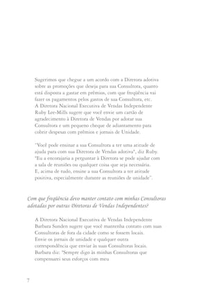 7 8
Sugerimos que chegue a um acordo com a Diretora adotiva
sobre as promoções que deseja para sua Consultora, quanto
está disposta a gastar em prêmios, com que freqüência vai
fazer os pagamentos pelos gastos de sua Consultora, etc.
A Diretora Nacional Executiva de Vendas Independente
Ruby Lee-Mills sugere que você envie um cartão de
agradecimento à Diretora de Vendas por adotar sua
Consultora e um pequeno cheque de adiantamento para
cobrir despesas com prêmios e jornais de Unidade.
“Você pode ensinar a sua Consultora a ter uma atitude de
ajuda para com sua Diretora de Vendas adotiva", diz Ruby.
"Eu a encorajaria a perguntar à Diretora se pode ajudar com
a sala de reuniões ou qualquer coisa que seja necessária.
E, acima de tudo, ensine a sua Consultora a ter atitude
positiva, especialmente durante as reuniões de unidade”.
A Diretora Nacional Executiva de Vendas Independente
Barbara Sunden sugere que você mantenha contato com suas
Consultoras de fora da cidade como se fossem locais.
Envie os jornais de unidade e qualquer outra
correspondência que enviar às suas Consultoras locais.
Barbara diz: "Sempre digo às minhas Consultoras que
compensarei seus esforços com meu
Sou uma Diretora de Vendas Independente destacada, com
mais de 200 integrantes em minha Unidade. Recebo telefonemas,
praticamente todos os dias, de alguém me pedindo para adotar
Consultoras de outras Diretoras de Vendas Independentes.
Creio firmemente na Regra de Ouro e no Programa de Adoção,
mas minha reunião de Unidade está tão cheia que simplesmente
não temos lugar. Os salões de reunião da minha Unidade
cobram quantidades astronômicas. Devo seguir pagando por um
salão cada vez maior por receber Consultoras de outras
Diretoras de Vendas Independentes?
Esta é uma pergunta difícil de responder. A Diretora
Nacional Executiva de Vendas Independente Maxine Sandvig
diz que Mary Kay Ash lhe ensinou a nunca se beneficiar com
a cobrança pelas reuniões de Unidade. Mary Kay Ash pensa que
as Consultoras não devem pagar para assistir às reuniões de
Unidade. Esta foi a razão para que se estabelecesse o bônus de
Volume da Unidade. A única exceção poderia ser quando uma
Unidade tem tantas adotivas participando da reunião que se
pode pedir que paguem uma pequena quota para ajudar com os
gastos adicionais de uma reunião num salão maior. Ou se recebem
algumas atenções adicionais como serviço de café e bolachas.
tempo. Se estiverem trabalhando, receberão muito mais
atenção de minha parte". Ela recomenda que você peça às
suas Consultoras de fora da cidade que lhe enviem as folhas
de planejamento semanal, a cada semana, para que você
saiba como ajudá-las.
Com que freqüência devo manter contato com minhas Consultoras
adotadas por outras Diretoras de Vendas Independentes?
 