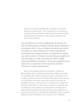 7 8
Sugerimos que chegue a um acordo com a Diretora adotiva
sobre as promoções que deseja para sua Consultora, quanto
está disposta a gastar em prêmios, com que freqüência vai
fazer os pagamentos pelos gastos de sua Consultora, etc.
A Diretora Nacional Executiva de Vendas Independente
Ruby Lee-Mills sugere que você envie um cartão de
agradecimento à Diretora de Vendas por adotar sua
Consultora e um pequeno cheque de adiantamento para
cobrir despesas com prêmios e jornais de Unidade.
“Você pode ensinar a sua Consultora a ter uma atitude de
ajuda para com sua Diretora de Vendas adotiva", diz Ruby.
"Eu a encorajaria a perguntar à Diretora se pode ajudar com
a sala de reuniões ou qualquer coisa que seja necessária.
E, acima de tudo, ensine a sua Consultora a ter atitude
positiva, especialmente durante as reuniões de unidade”.
A Diretora Nacional Executiva de Vendas Independente
Barbara Sunden sugere que você mantenha contato com suas
Consultoras de fora da cidade como se fossem locais.
Envie os jornais de unidade e qualquer outra
correspondência que enviar às suas Consultoras locais.
Barbara diz: "Sempre digo às minhas Consultoras que
compensarei seus esforços com meu
Sou uma Diretora de Vendas Independente destacada, com
mais de 200 integrantes em minha Unidade. Recebo telefonemas,
praticamente todos os dias, de alguém me pedindo para adotar
Consultoras de outras Diretoras de Vendas Independentes.
Creio firmemente na Regra de Ouro e no Programa de Adoção,
mas minha reunião de Unidade está tão cheia que simplesmente
não temos lugar. Os salões de reunião da minha Unidade
cobram quantidades astronômicas. Devo seguir pagando por um
salão cada vez maior por receber Consultoras de outras
Diretoras de Vendas Independentes?
Esta é uma pergunta difícil de responder. A Diretora
Nacional Executiva de Vendas Independente Maxine Sandvig
diz que Mary Kay Ash lhe ensinou a nunca se beneficiar com
a cobrança pelas reuniões de Unidade. Mary Kay Ash pensa que
as Consultoras não devem pagar para assistir às reuniões de
Unidade. Esta foi a razão para que se estabelecesse o bônus de
Volume da Unidade. A única exceção poderia ser quando uma
Unidade tem tantas adotivas participando da reunião que se
pode pedir que paguem uma pequena quota para ajudar com os
gastos adicionais de uma reunião num salão maior. Ou se recebem
algumas atenções adicionais como serviço de café e bolachas.
tempo. Se estiverem trabalhando, receberão muito mais
atenção de minha parte". Ela recomenda que você peça às
suas Consultoras de fora da cidade que lhe enviem as folhas
de planejamento semanal, a cada semana, para que você
saiba como ajudá-las.
Com que freqüência devo manter contato com minhas Consultoras
adotadas por outras Diretoras de Vendas Independentes?
 