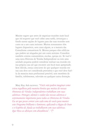9 10
Mary Kay Ash escreveu: “Vocês não podem imaginar como
estou orgulhosa pela maneira bonita que muitas de nossas
Diretoras de Vendas Independentes trabalham com suas
adotivas. Proteger, alentar e cuidar das nossas adotivas é
extremamente importante para todas as Diretoras de Vendas.
Eu sei que posso contar com cada uma de vocês para manter
este Programa brilhante e luminoso, aplicando a Regra de Ouro
e o Espírito de Ajuda ao trabalharem com suas adotivas.
Que Deus as abençoe com abundância”.
Maxine sugere que antes de organizar reuniões num local
que irá requerer que você cobre uma tarifa, investigue a
fundo outras opções de lugares para dar suas reuniões sem
custo ou a um custo mínimo. Muitos restaurantes têm
lugares disponíveis, sem custo algum, se a maioria das
Consultoras consumirem lá. Muitos parques têm edifícios
que podem ser alugados por um custo mínimo. Considere
também centros comunitários, escolas, igrejas etc. Se você é
uma nova Diretora de Vendas Independente ou tem uma
unidade pequena poderá considerar realizar sua reunião em
sua própria casa até que encontre um local mais apropriado.
Sem dúvida, esteja consciente de que qualquer reunião em
sua casa deve ser considerada provisória e que você deve fazê-
la da maneira mais profissional possível, sem membros da
família, telefonemas, televisão ou qualquer outra distração.
Quando a Mary Kay Cosméticos era uma Companhia pequena,
eram poucos e não freqüentes os problemas de iniciação. Sem
dúvida, com o crescimento fenomenal da Companhia, têm
surgido mais e mais situações difíceis de iniciação. De vez em
quando a Companhia recebe telefonemas relatando algumas
destas situações que requerem assistência.
Quando uma Consultora de Beleza Independente potencial está
no meio de uma disputa de iniciação, na maioria das vezes, ela
desconhece nossa maneira de tratar o negócio e se confunde e
preocupa pela situação. Às vezes nunca chega a fazer seu
primeiro pedido de produtos ou renuncia com uma impressão
negativa que então transmite a outras pessoas. E, assim, todos
perdem: a Consultora em potencial, as Consultoras de Beleza
e/ou as Diretoras de Vendas envolvidas e a Companhia.
DDeesseennvvoollvviimmeennttoo ddee TTiimmee
 