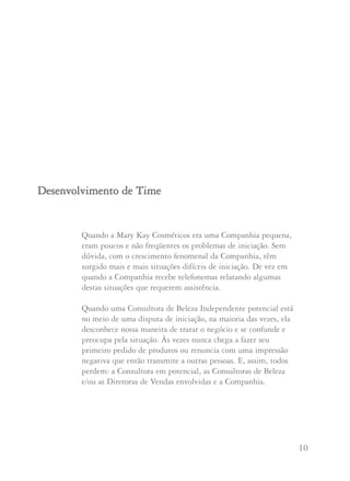 9 10
Mary Kay Ash escreveu: “Vocês não podem imaginar como
estou orgulhosa pela maneira bonita que muitas de nossas
Diretoras de Vendas Independentes trabalham com suas
adotivas. Proteger, alentar e cuidar das nossas adotivas é
extremamente importante para todas as Diretoras de Vendas.
Eu sei que posso contar com cada uma de vocês para manter
este Programa brilhante e luminoso, aplicando a Regra de Ouro
e o Espírito de Ajuda ao trabalharem com suas adotivas.
Que Deus as abençoe com abundância”.
Maxine sugere que antes de organizar reuniões num local
que irá requerer que você cobre uma tarifa, investigue a
fundo outras opções de lugares para dar suas reuniões sem
custo ou a um custo mínimo. Muitos restaurantes têm
lugares disponíveis, sem custo algum, se a maioria das
Consultoras consumirem lá. Muitos parques têm edifícios
que podem ser alugados por um custo mínimo. Considere
também centros comunitários, escolas, igrejas etc. Se você é
uma nova Diretora de Vendas Independente ou tem uma
unidade pequena poderá considerar realizar sua reunião em
sua própria casa até que encontre um local mais apropriado.
Sem dúvida, esteja consciente de que qualquer reunião em
sua casa deve ser considerada provisória e que você deve fazê-
la da maneira mais profissional possível, sem membros da
família, telefonemas, televisão ou qualquer outra distração.
Quando a Mary Kay Cosméticos era uma Companhia pequena,
eram poucos e não freqüentes os problemas de iniciação. Sem
dúvida, com o crescimento fenomenal da Companhia, têm
surgido mais e mais situações difíceis de iniciação. De vez em
quando a Companhia recebe telefonemas relatando algumas
destas situações que requerem assistência.
Quando uma Consultora de Beleza Independente potencial está
no meio de uma disputa de iniciação, na maioria das vezes, ela
desconhece nossa maneira de tratar o negócio e se confunde e
preocupa pela situação. Às vezes nunca chega a fazer seu
primeiro pedido de produtos ou renuncia com uma impressão
negativa que então transmite a outras pessoas. E, assim, todos
perdem: a Consultora em potencial, as Consultoras de Beleza
e/ou as Diretoras de Vendas envolvidas e a Companhia.
DDeesseennvvoollvviimmeennttoo ddee TTiimmee
 
