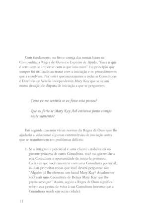 11 12
Com fundamento na firme crença das nossas bases na
Companhia, a Regra de Ouro e o Espírito de Ajuda, “fazer o que
é certo sem se importar com o que isto custe” é o princípio que
sempre foi utilizado ao tratar com a iniciação e os procedimentos
que a envolvem. Por isto é que encorajamos a todas as Consultoras
e Diretoras de Vendas Independentes Mary Kay que se vejam
numa situação de disputa de iniciação a que se perguntem:
Como eu me sentiria se eu fosse esta pessoa?
Que eu faria se Mary Kay Ash estivesse junto comigo
neste momento?
Em seguida daremos várias normas da Regra de Ouro que lhe
ajudarão a solucionar algumas controvérsias de iniciação antes
que se transformem em problemas difíceis:
1. Se a integrante potencial é uma cliente estabelecida ou
parente próxima de outra Consultora, você vai querer dar a
esta Consultora a oportunidade de inicia-la primeiro.
Cada vez que você encontrar com uma Consultora potencial,
as duas primeiras coisas que você deverá perguntar são:
“Alguém já lhe ofereceu um facial Mary Kay? Atualmente
você tem uma Consultora de Beleza Mary Kay que lhe
presta serviços?” Assim, seguir a Regra de Ouro significa
referir esta pessoa de volta à sua Consultora (mesmo que a
Consultora resida em outra cidade).
2. Se não existe nenhuma relação de cliente e outra Consultora de
Beleza já ofereceu a oportunidade e fez uma entrevista com a
Consultora potencial você deverá referir a Consultora potencial
à primeira Consultora que a entrevistou (mesmo que a
primeira Consultora resida em outra cidade).
3. O simples fato de enviar uma Carta de Iniciação pelo correio
não constitui uma entrevista de iniciação. É melhor evitar
estes envios indiscriminados pelo correio. A Diretora Nacional
Sênior de Vendas Independente Marily Well acrescenta: "Creio
que sua responsabilidade como Consultora de Beleza Mary
Kay é oferecer às suas clientes a oportunidade Mary Kay. Se
você não oferece um serviço constante às suas clientes é
possível que elas não sintam nenhuma lealdade pessoal a você
no caso em que outra pessoa ofereça a oportunidade a elas."
4. Após uma entrevista de iniciação, a Consultora de Beleza que
fez a entrevista deverá fazer acompanhamento à Consultora
potencial. Ela não pode esperar que outra Consultora de Beleza
lhe venda a oportunidade e depois a devolva à Consultora
original que a entrevistou.
5. Como estimulamos firmemente que os familiares
(especialmente membros da família imediata) fiquem na
mesma unidade, recomendamos que você não inicie familiares
de outras Consultoras de Beleza ativas.
 