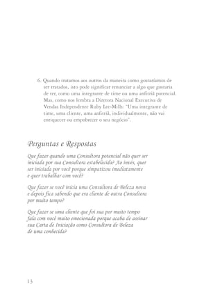 13 14
6. Quando tratamos aos outros da maneira como gostaríamos de
ser tratados, isto pode significar renunciar a algo que gostaria
de ter, como uma integrante de time ou uma anfitriã potencial.
Mas, como nos lembra a Diretora Nacional Executiva de
Vendas Independente Ruby Lee-Mills: “Uma integrante de
time, uma cliente, uma anfitriã, individualmente, não vai
enriquecer ou empobrecer o seu negócio”.
Perguntas e Respostas
Que fazer quando uma Consultora potencial não quer ser
iniciada por sua Consultora estabelecida? Ao invés, quer
ser iniciada por você porque simpatizou imediatamente
e quer trabalhar com você?
Que fazer se você inicia uma Consultora de Beleza nova
e depois fica sabendo que era cliente de outra Consultora
por muito tempo?
Que fazer se uma cliente que foi sua por muito tempo
fala com você muito emocionada porque acaba de assinar
sua Carta de Iniciação como Consultora de Beleza
de uma conhecida?
Nestes três casos, nunca ponha a Consultora potencial no meio da
disputa. Ela perderá seu entusiasmo rapidamente e se souber que
duas Consultoras de Beleza estão brigando por ela poderá mudar
de opinião sobre começar sua carreira Mary Kay. Se você a
presenteou com um facial de cortesia para apresentar nossos
produtos antes de iniciá-la, como sugere Mary Kay Ash,
geralmente você vai descobrir se existe um conflito potencial com
outra Consultora.
As Diretoras Nacionais Executivas de Vendas Independentes
recomendam que os contatos sejam feitos entre as Diretoras de
Vendas Independentes, que podem solicitar ajuda de suas
respectivas Diretoras Nacionais caso seja necessário. O melhor
plano de ação é telefonar para a Diretora de Vendas Independente
da Consultora que a iniciou e solucionar a situação com ela.
Tenham em mente que as duas querem fazer o que seja melhor
para a Consultora potencial. Devem ser capazes de resolver o
problema e chegar a uma conclusão harmoniosa. Lembre-se da
Regra de Ouro e se pergunte: Se fosse comigo, como eu gostaria
que fosse manejada esta situação? Sem dúvida, afinal, a assinatura
da iniciadora na Carta de Iniciação determina quem receberá as
bonificações sobre as vendas da nova integrante do time.
 