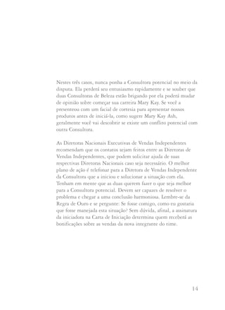 13 14
6. Quando tratamos aos outros da maneira como gostaríamos de
ser tratados, isto pode significar renunciar a algo que gostaria
de ter, como uma integrante de time ou uma anfitriã potencial.
Mas, como nos lembra a Diretora Nacional Executiva de
Vendas Independente Ruby Lee-Mills: “Uma integrante de
time, uma cliente, uma anfitriã, individualmente, não vai
enriquecer ou empobrecer o seu negócio”.
Perguntas e Respostas
Que fazer quando uma Consultora potencial não quer ser
iniciada por sua Consultora estabelecida? Ao invés, quer
ser iniciada por você porque simpatizou imediatamente
e quer trabalhar com você?
Que fazer se você inicia uma Consultora de Beleza nova
e depois fica sabendo que era cliente de outra Consultora
por muito tempo?
Que fazer se uma cliente que foi sua por muito tempo
fala com você muito emocionada porque acaba de assinar
sua Carta de Iniciação como Consultora de Beleza
de uma conhecida?
Nestes três casos, nunca ponha a Consultora potencial no meio da
disputa. Ela perderá seu entusiasmo rapidamente e se souber que
duas Consultoras de Beleza estão brigando por ela poderá mudar
de opinião sobre começar sua carreira Mary Kay. Se você a
presenteou com um facial de cortesia para apresentar nossos
produtos antes de iniciá-la, como sugere Mary Kay Ash,
geralmente você vai descobrir se existe um conflito potencial com
outra Consultora.
As Diretoras Nacionais Executivas de Vendas Independentes
recomendam que os contatos sejam feitos entre as Diretoras de
Vendas Independentes, que podem solicitar ajuda de suas
respectivas Diretoras Nacionais caso seja necessário. O melhor
plano de ação é telefonar para a Diretora de Vendas Independente
da Consultora que a iniciou e solucionar a situação com ela.
Tenham em mente que as duas querem fazer o que seja melhor
para a Consultora potencial. Devem ser capazes de resolver o
problema e chegar a uma conclusão harmoniosa. Lembre-se da
Regra de Ouro e se pergunte: Se fosse comigo, como eu gostaria
que fosse manejada esta situação? Sem dúvida, afinal, a assinatura
da iniciadora na Carta de Iniciação determina quem receberá as
bonificações sobre as vendas da nova integrante do time.
 