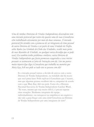 15 16
Uma de minhas Diretoras de Vendas Independentes descendente tem
uma iniciada potencial que tanto ela quanto uma de suas Consultoras
vêm trabalhando ativamente por mais de duas semanas. A iniciada
potencial foi atraída com a promessa de ser integrante do time pessoal
de outra Diretora de Vendas e ser parte de uma Unidade do Troféu
sobre Rodas (ou Unidade do Clube das Unidades, residir mais perto
de suas Reuniões de Unidade, ou qualquer outra desculpa que se pode
usar). Eu também tenho problemas similares, outra Diretora de
Vendas Independente que fazia promessas exageradas a seus inícios
pessoais se assinassem a Carta de Iniciação com ela. Isto me parece
muito injusto.Que digo à Consultora que trabalha na maneira que
Mary Kay Ash nos pede se tudo isto se passou com ela?
Se a iniciada pessoal tomou a decisão de unir-se com a outra
Diretora de Vendas Independente, na realidade não há muito
que você possa fazer. Pode explicar à Consultora que é injusto,
mas que algumas pessoas escolhem não se comportar de acordo
com o que Mary Kay Ash nos pede. Como diz a Diretora
Nacional Executiva de Vendas Independente Carolyn Ward,
"Às vezes, mesmo que seja muito difícil, é preciso superar
estas situações. Nenhuma integrante de equipe,
individualmente, vai enriquecer ou empobrecer seu negócio e
não vale a pena brigar com uma irmã Consultora ou Diretora
de Vendas Independente por uma integrante de time".
De acordo com Carolyn, há situações em que é melhor
simplesmente dirigir suas energias a outra parte. Há tantas
outras Consultoras potenciais com quem elas podem
compartilhar a oportunidade. É doloroso e frustrante mas
você deve aconselhar a sua Consultora que trate de esquecer
este fato e seguir em frente. Pelo menos ela terá a satisfação
de saber que se conduziu de acordo com a Regra de Ouro.
Você poderá dizer a ela que se lembre de como está se
sentindo neste momento caso esteja nesta mesma situação
porém no papel da outra Consultora. Você pode ainda
recordar as palavras que Mary Kay Ash sempre disse “tudo o
que você der para a vida dos outros sempre regressará à sua vida”.
Se este é um problema que você tem encontrado com
freqüência, você poderá contatar a área de Desenvolvimento
de Vendas para que a assessore.
Que ação devo tomar quando duas Consultoras de minha unidade
estão envolvidas numa disputa de iniciação?
A Diretora Nacional Emérita de Vendas Independente
Doretha Dingler sugere que se ocorrer uma disputa de
iniciação entre duas Consultoras em sua unidade, você, como
a Diretora de Vendas Independente, deverá falar com cada
uma individualmente para obter os fatos. Ao analisar os fatos
poderá ajudá-las a tomar uma decisão. Se não puder chegar à
solução, você poderá pedir auxílio à sua Diretora Sênior ou à
sua Diretora Nacional de Vendas Independente.
 