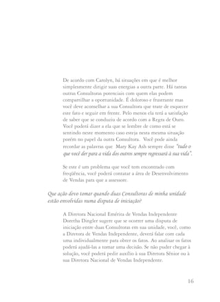 15 16
Uma de minhas Diretoras de Vendas Independentes descendente tem
uma iniciada potencial que tanto ela quanto uma de suas Consultoras
vêm trabalhando ativamente por mais de duas semanas. A iniciada
potencial foi atraída com a promessa de ser integrante do time pessoal
de outra Diretora de Vendas e ser parte de uma Unidade do Troféu
sobre Rodas (ou Unidade do Clube das Unidades, residir mais perto
de suas Reuniões de Unidade, ou qualquer outra desculpa que se pode
usar). Eu também tenho problemas similares, outra Diretora de
Vendas Independente que fazia promessas exageradas a seus inícios
pessoais se assinassem a Carta de Iniciação com ela. Isto me parece
muito injusto.Que digo à Consultora que trabalha na maneira que
Mary Kay Ash nos pede se tudo isto se passou com ela?
Se a iniciada pessoal tomou a decisão de unir-se com a outra
Diretora de Vendas Independente, na realidade não há muito
que você possa fazer. Pode explicar à Consultora que é injusto,
mas que algumas pessoas escolhem não se comportar de acordo
com o que Mary Kay Ash nos pede. Como diz a Diretora
Nacional Executiva de Vendas Independente Carolyn Ward,
"Às vezes, mesmo que seja muito difícil, é preciso superar
estas situações. Nenhuma integrante de equipe,
individualmente, vai enriquecer ou empobrecer seu negócio e
não vale a pena brigar com uma irmã Consultora ou Diretora
de Vendas Independente por uma integrante de time".
De acordo com Carolyn, há situações em que é melhor
simplesmente dirigir suas energias a outra parte. Há tantas
outras Consultoras potenciais com quem elas podem
compartilhar a oportunidade. É doloroso e frustrante mas
você deve aconselhar a sua Consultora que trate de esquecer
este fato e seguir em frente. Pelo menos ela terá a satisfação
de saber que se conduziu de acordo com a Regra de Ouro.
Você poderá dizer a ela que se lembre de como está se
sentindo neste momento caso esteja nesta mesma situação
porém no papel da outra Consultora. Você pode ainda
recordar as palavras que Mary Kay Ash sempre disse “tudo o
que você der para a vida dos outros sempre regressará à sua vida”.
Se este é um problema que você tem encontrado com
freqüência, você poderá contatar a área de Desenvolvimento
de Vendas para que a assessore.
Que ação devo tomar quando duas Consultoras de minha unidade
estão envolvidas numa disputa de iniciação?
A Diretora Nacional Emérita de Vendas Independente
Doretha Dingler sugere que se ocorrer uma disputa de
iniciação entre duas Consultoras em sua unidade, você, como
a Diretora de Vendas Independente, deverá falar com cada
uma individualmente para obter os fatos. Ao analisar os fatos
poderá ajudá-las a tomar uma decisão. Se não puder chegar à
solução, você poderá pedir auxílio à sua Diretora Sênior ou à
sua Diretora Nacional de Vendas Independente.
 