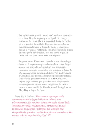 17 18
Em seguida você poderá chamar as Consultoras para uma
entrevista. Doretha sugere que você poderia começar
falando da Regra de Ouro, a filosofia de Mary Kay sobre
ela e os padrões da unidade. Explique que se ambas as
Consultoras aplicarem a Regra de Ouro, geralmente a
decisão é evidente. Perder uma integrante potencial nunca
deixou alguém sem negócio, mas não usar a Regra de
Ouro, isto sim pode deixar você sem negócio.
Pergunte a cada Consultora como ela se sentiria no lugar
da outra. É importante que ambas se dêem conta do que
a outra está sentindo. A Consultora que renunciar à
integrante potencial dever saber que seguindo a Regra de
Ouro ganhará mais pessoas no futuro. Você poderá pedir
à Consultora que recebe a integrante potencial que tenha
consideração pelos sentimentos da outra Consultora.
Depois peça a ambas que aprendam com a experiência
para que possam ensinar a suas integrantes do time a
manter e levar a tocha da filosofia pessoal de negócios de
Mary Kay, a Regra de Ouro.
Mary Kay Ash disse: "Sinceramente espero que vocês
continuem usando a Regra de Ouro em todos os seus
relacionamentos. Sei que posso contar com vocês, nossas lindas
Diretoras de Vendas Independentes, para ensinar às suas
Consultoras as filosofias e princípios que tornaram esta
Companhia tão grande... e ensiná-las a viverem-nos todos os dias
em seus próprios negócios Mary Kay".
Uma das coisas que Mary Kay Ash aprendeu muito cedo em sua
carreira foi que"as mulheres trabalham mais por reconhecimento do
que trabalham por dinheiro". Ela sempre se preocupou com as
Consultoras de Beleza e Diretoras de Vendas Independentes que
‘jogam dinheiro pela janela’. Isto inclui oferecer incentivos, ofertas
especiais ou prêmios caros às anfitriãs e potenciais integrantes de
Unidade. Ela também não gostava de ver Diretoras de Vendas
Independentes que gastam muito dinheiro em prêmios de Unidade
ou para aumentar sua produção, o que consumia seus ganhos.
A longo prazo estas ofertas quase nunca valem a pena.
O propósito das promoções da Companhia é reduzir os gastos
e as dificuldades de encontrar artigos atrativos para os concursos
de unidade. Mesmo que você não goste de um prêmio oferecido
pela Companhia para um concurso em particular, a maioria das
Consultoras poderá gostar. Se você os exibir de maneira atrativa em
suas reuniões de unidade e elogiar os prêmios, as Consultoras vão
querer ganhá-los. Mesmo incentivos baratos e fitas serão cobiçados
se você os entregar com muito reconhecimento.
PPrroommooççõõeess,, pprrêêmmiiooss ee ooffeerrttaass eessppeecciiaaiiss
 
