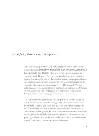 17 18
Em seguida você poderá chamar as Consultoras para uma
entrevista. Doretha sugere que você poderia começar
falando da Regra de Ouro, a filosofia de Mary Kay sobre
ela e os padrões da unidade. Explique que se ambas as
Consultoras aplicarem a Regra de Ouro, geralmente a
decisão é evidente. Perder uma integrante potencial nunca
deixou alguém sem negócio, mas não usar a Regra de
Ouro, isto sim pode deixar você sem negócio.
Pergunte a cada Consultora como ela se sentiria no lugar
da outra. É importante que ambas se dêem conta do que
a outra está sentindo. A Consultora que renunciar à
integrante potencial dever saber que seguindo a Regra de
Ouro ganhará mais pessoas no futuro. Você poderá pedir
à Consultora que recebe a integrante potencial que tenha
consideração pelos sentimentos da outra Consultora.
Depois peça a ambas que aprendam com a experiência
para que possam ensinar a suas integrantes do time a
manter e levar a tocha da filosofia pessoal de negócios de
Mary Kay, a Regra de Ouro.
Mary Kay Ash disse: "Sinceramente espero que vocês
continuem usando a Regra de Ouro em todos os seus
relacionamentos. Sei que posso contar com vocês, nossas lindas
Diretoras de Vendas Independentes, para ensinar às suas
Consultoras as filosofias e princípios que tornaram esta
Companhia tão grande... e ensiná-las a viverem-nos todos os dias
em seus próprios negócios Mary Kay".
Uma das coisas que Mary Kay Ash aprendeu muito cedo em sua
carreira foi que"as mulheres trabalham mais por reconhecimento do
que trabalham por dinheiro". Ela sempre se preocupou com as
Consultoras de Beleza e Diretoras de Vendas Independentes que
‘jogam dinheiro pela janela’. Isto inclui oferecer incentivos, ofertas
especiais ou prêmios caros às anfitriãs e potenciais integrantes de
Unidade. Ela também não gostava de ver Diretoras de Vendas
Independentes que gastam muito dinheiro em prêmios de Unidade
ou para aumentar sua produção, o que consumia seus ganhos.
A longo prazo estas ofertas quase nunca valem a pena.
O propósito das promoções da Companhia é reduzir os gastos
e as dificuldades de encontrar artigos atrativos para os concursos
de unidade. Mesmo que você não goste de um prêmio oferecido
pela Companhia para um concurso em particular, a maioria das
Consultoras poderá gostar. Se você os exibir de maneira atrativa em
suas reuniões de unidade e elogiar os prêmios, as Consultoras vão
querer ganhá-los. Mesmo incentivos baratos e fitas serão cobiçados
se você os entregar com muito reconhecimento.
PPrroommooççõõeess,, pprrêêmmiiooss ee ooffeerrttaass eessppeecciiaaiiss
 