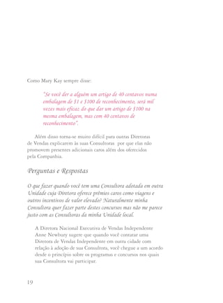 19 20
Como Mary Kay sempre disse:
“Se você der a alguém um artigo de 40 centavos numa
embalagem de $1 e $100 de reconhecimento, será mil
vezes mais eficaz do que dar um artigo de $100 na
mesma embalagem, mas com 40 centavos de
reconhecimento”.
Além disso torna-se muito difícil para outras Diretoras
de Vendas explicarem às suas Consultoras por que elas não
promovem presentes adicionais caros além dos oferecidos
pela Companhia.
Perguntas e Respostas
O que fazer quando você tem uma Consultora adotada em outra
Unidade cuja Diretora oferece prêmios caros como viagens e
outros incentivos de valor elevado? Naturalmente minha
Consultora quer fazer parte destes concursos mas não me parece
justo com as Consultoras da minha Unidade local.
A Diretora Nacional Executiva de Vendas Independente
Anne Newbury sugere que quando você contatar uma
Diretora de Vendas Independente em outra cidade com
relação à adoção de sua Consultora, você chegue a um acordo
desde o princípio sobre os programas e concursos nos quais
sua Consultora vai participar.
A Diretora Nacional Executiva de Vendas Independente
Joan Brunner sugere que você envie uma carta à Diretora
de Vendas adotiva explicando o que combinaram que seria
pago e que você compartilhe sua decisão com a sua
Consultora. Mostre a ela quais prêmios e materiais de
Consultora virão de você e quais virão da Diretora adotiva.
Se você já tem uma Consultora de fora da cidade cuja
Diretora adotiva oferece prêmios caros ou incentivos contra
sua vontade, você poderá compartilhar com suas consultoras
as opiniões de Mary Kay Ash sobre este assunto. Elas se
encontram na resposta à pergunta que segue.
Eu não tenho Consultoras que estejam adotadas em outras
Unidades onde são oferecidos prêmios caros. Porém as
Consultoras da minha Unidade ouvem falar de outras Unidades
onde são oferecidas jóias caras, peles e viagens. Elas pensam que
sou mesquinha porque não ofereço prêmios caros. Então não se
entusiasmam por ganhar os prêmios mais baratos que dou.
Que devo fazer?
Talvez você devesse compartilhar com sua Unidade a
opinião de Mary Kay Ash sobre este assunto: ela pediu
que todas as Unidades participem dos programas e
promoções da Companhia e em seguida explicar porque.
 