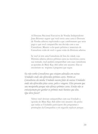 19 20
Como Mary Kay sempre disse:
“Se você der a alguém um artigo de 40 centavos numa
embalagem de $1 e $100 de reconhecimento, será mil
vezes mais eficaz do que dar um artigo de $100 na
mesma embalagem, mas com 40 centavos de
reconhecimento”.
Além disso torna-se muito difícil para outras Diretoras
de Vendas explicarem às suas Consultoras por que elas não
promovem presentes adicionais caros além dos oferecidos
pela Companhia.
Perguntas e Respostas
O que fazer quando você tem uma Consultora adotada em outra
Unidade cuja Diretora oferece prêmios caros como viagens e
outros incentivos de valor elevado? Naturalmente minha
Consultora quer fazer parte destes concursos mas não me parece
justo com as Consultoras da minha Unidade local.
A Diretora Nacional Executiva de Vendas Independente
Anne Newbury sugere que quando você contatar uma
Diretora de Vendas Independente em outra cidade com
relação à adoção de sua Consultora, você chegue a um acordo
desde o princípio sobre os programas e concursos nos quais
sua Consultora vai participar.
A Diretora Nacional Executiva de Vendas Independente
Joan Brunner sugere que você envie uma carta à Diretora
de Vendas adotiva explicando o que combinaram que seria
pago e que você compartilhe sua decisão com a sua
Consultora. Mostre a ela quais prêmios e materiais de
Consultora virão de você e quais virão da Diretora adotiva.
Se você já tem uma Consultora de fora da cidade cuja
Diretora adotiva oferece prêmios caros ou incentivos contra
sua vontade, você poderá compartilhar com suas consultoras
as opiniões de Mary Kay Ash sobre este assunto. Elas se
encontram na resposta à pergunta que segue.
Eu não tenho Consultoras que estejam adotadas em outras
Unidades onde são oferecidos prêmios caros. Porém as
Consultoras da minha Unidade ouvem falar de outras Unidades
onde são oferecidas jóias caras, peles e viagens. Elas pensam que
sou mesquinha porque não ofereço prêmios caros. Então não se
entusiasmam por ganhar os prêmios mais baratos que dou.
Que devo fazer?
Talvez você devesse compartilhar com sua Unidade a
opinião de Mary Kay Ash sobre este assunto: ela pediu
que todas as Unidades participem dos programas e
promoções da Companhia e em seguida explicar porque.
 