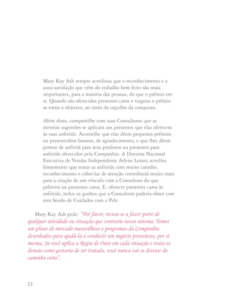 21 22
Mary Kay Ash sempre acreditou que o reconhecimento e a
auto-satisfação que vêm do trabalho bem feito são mais
importantes, para a maioria das pessoas, do que o prêmio em
si. Quando são oferecidos presentes caros e viagens o prêmio
se torna o objetivo, ao invés do orgulho da conquista.
Além disso, compartilhe com suas Consultoras que as
mesmas sugestões se aplicam aos presentes que elas oferecem
às suas anfitriãs. Aconselhe que elas dêem pequenos prêmios
ou presentinhos baratos, de agradecimento, e que lhes dêem
pontos de anfitriã para seus produtos ou presentes para
anfitriãs oferecidos pela Companhia. A Diretora Nacional
Executiva de Vendas Independente Arlene Lenarz acredita
firmemente que tratar as anfitriãs com muito carinho,
reconhecimento e cobrí-las de atenção contribuirá muito mais
para a criação de um vínculo com a Consultora do que
prêmios ou presentes caros. E, oferecer presentes caros às
anfitriãs, reduz os ganhos que a Consultora poderia obter com
esta Sessão de Cuidados com a Pele.
Mary Kay Ash pede: “Por favor, recuse-se a fazer parte de
qualquer atividade ou situação que contrarie nosso sistema. Temos
um plano de mercado maravilhoso e programas da Companhia
desenhados para ajudá-la a conduzir um negócio proveitoso, por si
mesma. Se você aplica a Regra de Ouro em cada situação e trata os
demais como gostaria de ser tratada, você nunca vai se desviar do
caminho certo”.
Como você bem sabe, a maneira de desenvolver um negócio
Mary Kay proveitoso e de sucesso é agendando e oferecendo de
presente a Sessão de Cuidados com a Pele ou faciais, vendendo
produtos e iniciando novas integrantes de equipe. Mary Kay
sempre ensinou que:
“Se você ajudar muitas pessoas a obterem o que desejam,
você obterá o que deseja”.
Quando você está em busca de integrantes de equipe
potenciais quer evitar iniciar pessoas que não tem intenções de
vender os produtos ou de desenvolver seu negócio Mary Kay.
Quando assina sua Carta de Iniciação cada Consultora de Beleza
Independente concorda em "promover e vender os produtos
Mary Kay através da apresentação regular de Sessões de
Cuidados com a Pele e faciais".
A Diretora Nacional de Vendas Independente, Nan Stroud,
diz que você tem a opção de fazer o que deve ser feito agora ou
pagar mais tarde por não haver feito.
CCoommoo ddeesseennvvoollvveerr uumm ttiimmee ddee qquuaalliiddaaddee
 