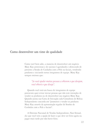 21 22
Mary Kay Ash sempre acreditou que o reconhecimento e a
auto-satisfação que vêm do trabalho bem feito são mais
importantes, para a maioria das pessoas, do que o prêmio em
si. Quando são oferecidos presentes caros e viagens o prêmio
se torna o objetivo, ao invés do orgulho da conquista.
Além disso, compartilhe com suas Consultoras que as
mesmas sugestões se aplicam aos presentes que elas oferecem
às suas anfitriãs. Aconselhe que elas dêem pequenos prêmios
ou presentinhos baratos, de agradecimento, e que lhes dêem
pontos de anfitriã para seus produtos ou presentes para
anfitriãs oferecidos pela Companhia. A Diretora Nacional
Executiva de Vendas Independente Arlene Lenarz acredita
firmemente que tratar as anfitriãs com muito carinho,
reconhecimento e cobrí-las de atenção contribuirá muito mais
para a criação de um vínculo com a Consultora do que
prêmios ou presentes caros. E, oferecer presentes caros às
anfitriãs, reduz os ganhos que a Consultora poderia obter com
esta Sessão de Cuidados com a Pele.
Mary Kay Ash pede: “Por favor, recuse-se a fazer parte de
qualquer atividade ou situação que contrarie nosso sistema. Temos
um plano de mercado maravilhoso e programas da Companhia
desenhados para ajudá-la a conduzir um negócio proveitoso, por si
mesma. Se você aplica a Regra de Ouro em cada situação e trata os
demais como gostaria de ser tratada, você nunca vai se desviar do
caminho certo”.
Como você bem sabe, a maneira de desenvolver um negócio
Mary Kay proveitoso e de sucesso é agendando e oferecendo de
presente a Sessão de Cuidados com a Pele ou faciais, vendendo
produtos e iniciando novas integrantes de equipe. Mary Kay
sempre ensinou que:
“Se você ajudar muitas pessoas a obterem o que desejam,
você obterá o que deseja”.
Quando você está em busca de integrantes de equipe
potenciais quer evitar iniciar pessoas que não tem intenções de
vender os produtos ou de desenvolver seu negócio Mary Kay.
Quando assina sua Carta de Iniciação cada Consultora de Beleza
Independente concorda em "promover e vender os produtos
Mary Kay através da apresentação regular de Sessões de
Cuidados com a Pele e faciais".
A Diretora Nacional de Vendas Independente, Nan Stroud,
diz que você tem a opção de fazer o que deve ser feito agora ou
pagar mais tarde por não haver feito.
CCoommoo ddeesseennvvoollvveerr uumm ttiimmee ddee qquuaalliiddaaddee
 