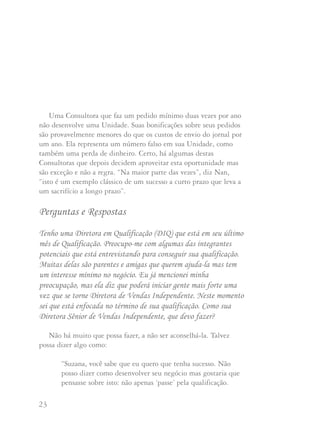 23 24
Uma Consultora que faz um pedido mínimo duas vezes por ano
não desenvolve uma Unidade. Suas bonificações sobre seus pedidos
são provavelmente menores do que os custos de envio do jornal por
um ano. Ela representa um número falso em sua Unidade, como
também uma perda de dinheiro. Certo, há algumas destas
Consultoras que depois decidem aproveitar esta oportunidade mas
são exceção e não a regra. “Na maior parte das vezes”, diz Nan,
“isto é um exemplo clássico de um sucesso a curto prazo que leva a
um sacrifício a longo prazo”.
Perguntas e Respostas
Tenho uma Diretora em Qualificação (DIQ) que está em seu último
mês de Qualificação. Preocupo-me com algumas das integrantes
potenciais que está entrevistando para conseguir sua qualificação.
Muitas delas são parentes e amigas que querem ajuda-la mas tem
um interesse mínimo no negócio. Eu já mencionei minha
preocupação, mas ela diz que poderá iniciar gente mais forte uma
vez que se torne Diretora de Vendas Independente. Neste momento
sei que está enfocada no término de sua qualificação. Como sua
Diretora Sênior de Vendas Independente, que devo fazer?
Não há muito que possa fazer, a não ser aconselhá-la. Talvez
possa dizer algo como:
“Suzana, você sabe que eu quero que tenha sucesso. Não
posso dizer como desenvolver seu negócio mas gostaria que
pensasse sobre isto: não apenas ‘passe’ pela qualificação.
Neste momento o que você está fazendo é desenvolver
a base de seu futuro. Você é quem dá o exemplo ao seu
time. O papel de uma líder é dar o melhor exemplo
possível. Gostaria de ver você dando o melhor exemplo
através do desenvolvimento de uma Unidade que possa
dar orgulho a todas”.
Além disso, poderia ajuda-la a se lembrar de que quando
estas integrantes potenciais assinam sua Carta de Iniciação
estão concordando com "promover e vender os produtos
Mary Kay , através da apresentação regular de Sessões de
Cuidados com a Pele e faciais". Se não o fizer, estará
violando os termos do acordo de Consultora de Beleza.
Mary Kay nunca teve a intenção de que seu negócio fosse um
‘clube de compras’. “Quando no início, concebi a idéia da Mary
Kay Cosmetics” - diz Mary Kay -, “queria oferecer às mulheres a
oportunidade de ser tudo o que podem ser e desfrutar de ganhos
potenciais ilimitados”.
A Companhia continua o negócio hoje porque outras mulheres
acreditaram no sonho de Mary Kay, desenvolveram negócios com
bases sólidas e seguindo a Regra de Ouro ajudaram outras
mulheres a também desenvolverem os seus negócios.
 