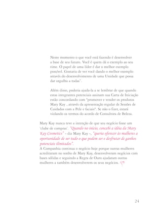 23 24
Uma Consultora que faz um pedido mínimo duas vezes por ano
não desenvolve uma Unidade. Suas bonificações sobre seus pedidos
são provavelmente menores do que os custos de envio do jornal por
um ano. Ela representa um número falso em sua Unidade, como
também uma perda de dinheiro. Certo, há algumas destas
Consultoras que depois decidem aproveitar esta oportunidade mas
são exceção e não a regra. “Na maior parte das vezes”, diz Nan,
“isto é um exemplo clássico de um sucesso a curto prazo que leva a
um sacrifício a longo prazo”.
Perguntas e Respostas
Tenho uma Diretora em Qualificação (DIQ) que está em seu último
mês de Qualificação. Preocupo-me com algumas das integrantes
potenciais que está entrevistando para conseguir sua qualificação.
Muitas delas são parentes e amigas que querem ajuda-la mas tem
um interesse mínimo no negócio. Eu já mencionei minha
preocupação, mas ela diz que poderá iniciar gente mais forte uma
vez que se torne Diretora de Vendas Independente. Neste momento
sei que está enfocada no término de sua qualificação. Como sua
Diretora Sênior de Vendas Independente, que devo fazer?
Não há muito que possa fazer, a não ser aconselhá-la. Talvez
possa dizer algo como:
“Suzana, você sabe que eu quero que tenha sucesso. Não
posso dizer como desenvolver seu negócio mas gostaria que
pensasse sobre isto: não apenas ‘passe’ pela qualificação.
Neste momento o que você está fazendo é desenvolver
a base de seu futuro. Você é quem dá o exemplo ao seu
time. O papel de uma líder é dar o melhor exemplo
possível. Gostaria de ver você dando o melhor exemplo
através do desenvolvimento de uma Unidade que possa
dar orgulho a todas”.
Além disso, poderia ajuda-la a se lembrar de que quando
estas integrantes potenciais assinam sua Carta de Iniciação
estão concordando com "promover e vender os produtos
Mary Kay , através da apresentação regular de Sessões de
Cuidados com a Pele e faciais". Se não o fizer, estará
violando os termos do acordo de Consultora de Beleza.
Mary Kay nunca teve a intenção de que seu negócio fosse um
‘clube de compras’. “Quando no início, concebi a idéia da Mary
Kay Cosmetics” - diz Mary Kay -, “queria oferecer às mulheres a
oportunidade de ser tudo o que podem ser e desfrutar de ganhos
potenciais ilimitados”.
A Companhia continua o negócio hoje porque outras mulheres
acreditaram no sonho de Mary Kay, desenvolveram negócios com
bases sólidas e seguindo a Regra de Ouro ajudaram outras
mulheres a também desenvolverem os seus negócios.
 