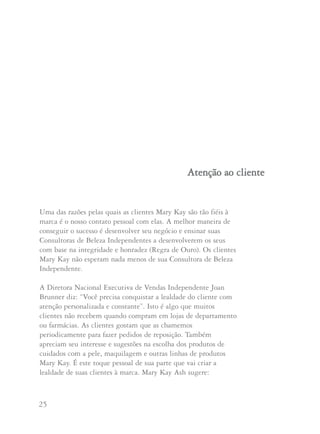 25 26
Uma das razões pelas quais as clientes Mary Kay são tão fiéis à
marca é o nosso contato pessoal com elas. A melhor maneira de
conseguir o sucesso é desenvolver seu negócio e ensinar suas
Consultoras de Beleza Independentes a desenvolverem os seus
com base na integridade e honradez (Regra de Ouro). Os clientes
Mary Kay não esperam nada menos de sua Consultora de Beleza
Independente.
A Diretora Nacional Executiva de Vendas Independente Joan
Brunner diz: “Você precisa conquistar a lealdade do cliente com
atenção personalizada e constante”. Isto é algo que muitos
clientes não recebem quando compram em lojas de departamento
ou farmácias. As clientes gostam que as chamemos
periodicamente para fazer pedidos de reposição. Também
apreciam seu interesse e sugestões na escolha dos produtos de
cuidados com a pele, maquilagem e outras linhas de produtos
Mary Kay. É este toque pessoal de sua parte que vai criar a
lealdade de suas clientes à marca. Mary Kay Ash sugere:
AAtteennççããoo aaoo cclliieennttee
“Ensine suas Consultoras a começarem a abordagem de
uma cliente potencial com uma conversa. Assim terão a
oportunidade de descobrir se esta pessoa usa os produtos
Mary Kay e se tem uma Consultora de Beleza. Esta é a
maneira mais simples de se prevenir o erro de tentar tomar
a cliente de outra pessoa”.
A Diretora Nacional Executiva de Vendas Independente
Carolyn Savage considera uma ‘cliente’ a quem está pelo menos
usando os produtos dos Cuidados com a Pele Clássico e os
compra regularmente.. “Comprar um batom ou um rímel numa
Sessão de Cuidados com a Pele não constitui uma cliente”,
diz Carolyn.
Para dar uma boa atenção personalizada aos clientes a Diretora
Nacional Executiva de Vendas Independente Arlene Lenarz
sugere que você entre em contato com elas pelo menos a cada
dois meses. “Personalizado significa pessoalmente ou por telefone
e não por bilhetes escritos”, diz Arlene. “Se você deixou passar
mais de 60 dias desde que a contatou pessoalmente pela última
vez, não se surpreenda se outra Consultora de Beleza estiver
prestando serviços a esta cliente”.
A seguir damos algumas pautas sugeridas pela Diretora
Nacional Executiva de Vendas Independente Joan Brunner para
dar um bom atendimento à cliente:
 