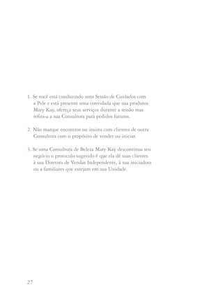 27 28
1. Se você está conduzindo uma Sessão de Cuidados com
a Pele e está presente uma convidada que usa produtos
Mary Kay, ofereça seus serviços durante a sessão mas
refira-a a sua Consultora para pedidos futuros.
2. Não marque encontros ou insista com clientes de outra
Consultora com o propósito de vender ou iniciar.
3. Se uma Consultora de Beleza Mary Kay descontinua seu
negócio o protocolo sugerido é que ela dê suas clientes
à sua Diretora de Vendas Independente, à sua iniciadora
ou a familiares que estejam em sua Unidade.
Perguntas e Respostas
Sei que se eu me encontrar com uma convidada numa Sessão de
Cuidados com a Pele que já usa Mary Kay devo dar meus serviços
na sessão mas devo referi-la à sua Consultora para compras
futuras. Sempre me sinto estranha ao fazê-lo e não quero que ela
pense que não a quero como cliente. O que devo dizer a ela?
As clientes, às vezes, não compreendem nossa filosofia
referente a clientes de outras Consultoras de Beleza, mas
quando lhes explicamos, quase sempre elas respeitarão sua
integridade. Faça o teste dizendo algo assim:
“Bertha, que fabuloso saber que você já usa Mary Kay.
Posso perguntar quem é sua Consultora de Beleza?”
Deixe-a responder. Se você conhece a pessoa poderá dizer:
“Sim, conheço Dalva. As clientes dela a consideram fantástica.
Sempre nos vemos nas reuniões de Unidade e sei que ela está
fazendo grandes coisas em seu negócio Mary Kay. Que tal se,
como convidada da Kátia, hoje você puder me pedir qualquer
produto que desejar. Mas quando estiverem acabando ou se você
desejar ser anfitriã de uma sessão, por favor, lembre-se de
telefonar para Dalva. Sei que ela vai gostar muito de ter a
oportunidade de continuar prestando serviço a você”.
 