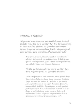 27 28
1. Se você está conduzindo uma Sessão de Cuidados com
a Pele e está presente uma convidada que usa produtos
Mary Kay, ofereça seus serviços durante a sessão mas
refira-a a sua Consultora para pedidos futuros.
2. Não marque encontros ou insista com clientes de outra
Consultora com o propósito de vender ou iniciar.
3. Se uma Consultora de Beleza Mary Kay descontinua seu
negócio o protocolo sugerido é que ela dê suas clientes
à sua Diretora de Vendas Independente, à sua iniciadora
ou a familiares que estejam em sua Unidade.
Perguntas e Respostas
Sei que se eu me encontrar com uma convidada numa Sessão de
Cuidados com a Pele que já usa Mary Kay devo dar meus serviços
na sessão mas devo referi-la à sua Consultora para compras
futuras. Sempre me sinto estranha ao fazê-lo e não quero que ela
pense que não a quero como cliente. O que devo dizer a ela?
As clientes, às vezes, não compreendem nossa filosofia
referente a clientes de outras Consultoras de Beleza, mas
quando lhes explicamos, quase sempre elas respeitarão sua
integridade. Faça o teste dizendo algo assim:
“Bertha, que fabuloso saber que você já usa Mary Kay.
Posso perguntar quem é sua Consultora de Beleza?”
Deixe-a responder. Se você conhece a pessoa poderá dizer:
“Sim, conheço Dalva. As clientes dela a consideram fantástica.
Sempre nos vemos nas reuniões de Unidade e sei que ela está
fazendo grandes coisas em seu negócio Mary Kay. Que tal se,
como convidada da Kátia, hoje você puder me pedir qualquer
produto que desejar. Mas quando estiverem acabando ou se você
desejar ser anfitriã de uma sessão, por favor, lembre-se de
telefonar para Dalva. Sei que ela vai gostar muito de ter a
oportunidade de continuar prestando serviço a você”.
 