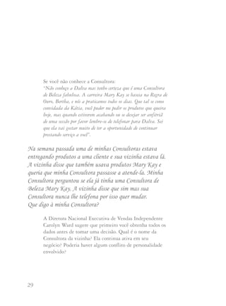 29 30
Se você não conhece a Consultora:
“Não conheço a Dalva mas tenho certeza que é uma Consultora
de Beleza fabulosa. A carreira Mary Kay se baseia na Regra de
Ouro, Bertha, e nós a praticamos todos os dias. Que tal se como
convidada da Kátia, você puder me pedir os produtos que queira
hoje, mas quando estiverem acabando ou se desejar ser anfitriã
de uma sessão por favor lembre-se de telefonar para Dalva. Sei
que ela vai gostar muito de ter a oportunidade de continuar
prestando serviço a você”.
Na semana passada uma de minhas Consultoras estava
entregando produtos a uma cliente e sua vizinha estava lá.
A vizinha disse que também usava produtos Mary Kay e
queria que minha Consultora passasse a atende-la. Minha
Consultora perguntou se ela já tinha uma Consultora de
Beleza Mary Kay. A vizinha disse que sim mas sua
Consultora nunca lhe telefona por isso quer mudar.
Que digo à minha Consultora?
A Diretora Nacional Executiva de Vendas Independente
Carolyn Ward sugere que primeiro você obtenha todos os
dados antes de tomar uma decisão. Qual é o nome da
Consultora da vizinha? Ela continua ativa em seu
negócio? Poderia haver algum conflito de personalidade
envolvido?
Peça à sua Consultora que telefone à Consultora da
vizinha e mencione que a conheceu, as circunstâncias que
ocorreram e para comprovar se a Consultora efetivamente
está prestando serviço à cliente. Se for assim, o correto a
fazer de acordo com a Regra de Ouro é deixar que a
vizinha e a outra Consultora se entendam. Se a outra
Consultora tem verdadeiramente o espírito de ajuda
e a vizinha quer realmente ser cliente da sua Consultora,
a Consultora original poderá deixá-la para a sua Consultora.
“O essencial”, diz Carolyn, “é ser justa e fazer a coisa
certa”.
Mary Kay Ash acredita que “ao usar a Regra de Ouro em todos
os aspectos do seu negócio, você ganha o respeito de outras
Consultoras, Diretoras de Vendas Independentes e clientes”.
Quem sabe? Quando as clientes observam sua maneira especial
de tratar o negócio podem se animar e considerar a oportunidade
de carreira Mary Kay. E você poderá ganhar uma integrante de
seu time pessoal!
 