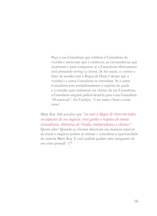 29 30
Se você não conhece a Consultora:
“Não conheço a Dalva mas tenho certeza que é uma Consultora
de Beleza fabulosa. A carreira Mary Kay se baseia na Regra de
Ouro, Bertha, e nós a praticamos todos os dias. Que tal se como
convidada da Kátia, você puder me pedir os produtos que queira
hoje, mas quando estiverem acabando ou se desejar ser anfitriã
de uma sessão por favor lembre-se de telefonar para Dalva. Sei
que ela vai gostar muito de ter a oportunidade de continuar
prestando serviço a você”.
Na semana passada uma de minhas Consultoras estava
entregando produtos a uma cliente e sua vizinha estava lá.
A vizinha disse que também usava produtos Mary Kay e
queria que minha Consultora passasse a atende-la. Minha
Consultora perguntou se ela já tinha uma Consultora de
Beleza Mary Kay. A vizinha disse que sim mas sua
Consultora nunca lhe telefona por isso quer mudar.
Que digo à minha Consultora?
A Diretora Nacional Executiva de Vendas Independente
Carolyn Ward sugere que primeiro você obtenha todos os
dados antes de tomar uma decisão. Qual é o nome da
Consultora da vizinha? Ela continua ativa em seu
negócio? Poderia haver algum conflito de personalidade
envolvido?
Peça à sua Consultora que telefone à Consultora da
vizinha e mencione que a conheceu, as circunstâncias que
ocorreram e para comprovar se a Consultora efetivamente
está prestando serviço à cliente. Se for assim, o correto a
fazer de acordo com a Regra de Ouro é deixar que a
vizinha e a outra Consultora se entendam. Se a outra
Consultora tem verdadeiramente o espírito de ajuda
e a vizinha quer realmente ser cliente da sua Consultora,
a Consultora original poderá deixá-la para a sua Consultora.
“O essencial”, diz Carolyn, “é ser justa e fazer a coisa
certa”.
Mary Kay Ash acredita que “ao usar a Regra de Ouro em todos
os aspectos do seu negócio, você ganha o respeito de outras
Consultoras, Diretoras de Vendas Independentes e clientes”.
Quem sabe? Quando as clientes observam sua maneira especial
de tratar o negócio podem se animar e considerar a oportunidade
de carreira Mary Kay. E você poderá ganhar uma integrante de
seu time pessoal!
 