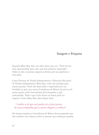 31 32
Segundo Mary Kay Ash, um sábio disse uma vez: "Você só tem
uma oportunidade para criar uma boa primeira impressão".
Todos os dias as pessoas julgam as demais por sua aparência e
suas ações.
Como Diretora de Vendas Independentes e Diretoras Nacionais
de Vendas Independentes Mary Kay, vocês são exemplo para
muitas pessoas. Vocês são observadas e respeitadas por sua
Unidade ou área, por outras Consultoras de Beleza do país ou de
outros países, pelos funcionários da Companhia e pela
comunidade. Tudo o que vocês dizem ou fazem pode ter
impacto. Como Mary Kay Ash sempre disse:
" Lembre-se de que você poderá ser a única pessoa
de nossa Companhia que os outros cheguem a conhecer".
Da mesma maneira as Consultoras de Beleza devem aprender que
elas também tem impacto sobre as pessoas que conheçam quando
IImmaaggeemm ee EEttiiqquueettaa
usam seu pin Mary Kay. É uma boa idéia abordar a questão da
imagem e etiqueta periodicamente com sua Unidade.
A seguir damos algumas sugestões:
• APARÊNCIA: Sempre esteja vestida profissionalmente com
tailleur, vestido ou saia e blusa em qualquer evento Mary Kay.
Mantenha os cabelos, maquilagem e unhas sempre impecáveis.
Use um mínimo de acessórios. Você vai querer que as outras
estejam como você.
• AÇÕES: Chegar atrasada nos eventos é falta de respeito pelo
tempo das outras pessoas. Seja honrada, justa e tenha compaixão.
Pense em tudo o que você diz e na maneira como diz.
• TELEFONE: Faça a experiência de ligar para seu próprio
telefone e ouvir sua mensagem de secretária eletrônica.
Ela é profissional? Você responde aos telefonemas de maneira
agradável e profissional? Você ensinou sua família a responder
o telefone?
• APRESENTAÇÕES: Apresentar da maneira apropriada a uma
integrante de time fará com que se sinta bem vinda e
confortável. Você deve ensinar às integrantes da Unidade como
apresentar uma convidada ou uma Consultora potencial. Isto
pode evitar que ambas se sintam envergonhadas mais adiante.
 