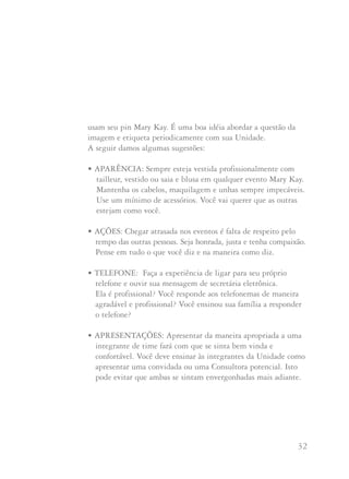 31 32
Segundo Mary Kay Ash, um sábio disse uma vez: "Você só tem
uma oportunidade para criar uma boa primeira impressão".
Todos os dias as pessoas julgam as demais por sua aparência e
suas ações.
Como Diretora de Vendas Independentes e Diretoras Nacionais
de Vendas Independentes Mary Kay, vocês são exemplo para
muitas pessoas. Vocês são observadas e respeitadas por sua
Unidade ou área, por outras Consultoras de Beleza do país ou de
outros países, pelos funcionários da Companhia e pela
comunidade. Tudo o que vocês dizem ou fazem pode ter
impacto. Como Mary Kay Ash sempre disse:
" Lembre-se de que você poderá ser a única pessoa
de nossa Companhia que os outros cheguem a conhecer".
Da mesma maneira as Consultoras de Beleza devem aprender que
elas também tem impacto sobre as pessoas que conheçam quando
IImmaaggeemm ee EEttiiqquueettaa
usam seu pin Mary Kay. É uma boa idéia abordar a questão da
imagem e etiqueta periodicamente com sua Unidade.
A seguir damos algumas sugestões:
• APARÊNCIA: Sempre esteja vestida profissionalmente com
tailleur, vestido ou saia e blusa em qualquer evento Mary Kay.
Mantenha os cabelos, maquilagem e unhas sempre impecáveis.
Use um mínimo de acessórios. Você vai querer que as outras
estejam como você.
• AÇÕES: Chegar atrasada nos eventos é falta de respeito pelo
tempo das outras pessoas. Seja honrada, justa e tenha compaixão.
Pense em tudo o que você diz e na maneira como diz.
• TELEFONE: Faça a experiência de ligar para seu próprio
telefone e ouvir sua mensagem de secretária eletrônica.
Ela é profissional? Você responde aos telefonemas de maneira
agradável e profissional? Você ensinou sua família a responder
o telefone?
• APRESENTAÇÕES: Apresentar da maneira apropriada a uma
integrante de time fará com que se sinta bem vinda e
confortável. Você deve ensinar às integrantes da Unidade como
apresentar uma convidada ou uma Consultora potencial. Isto
pode evitar que ambas se sintam envergonhadas mais adiante.
 