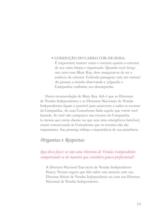 33 34
• EVENTOS DA COMPANHIA: Falar, caminhar ou levantar-se
e sair quando uma oradora ou professora está dando uma aula é
descortês.
• EVITE IMPROPÉRIOS: Hoje em dia não é raro escutar
palavrões ou grosserias em conversas a todo o momento.
Por favor, diga a suas Consultoras que esta não é a maneira
Mary Kay de se comportar.
• SEJA AGRADÁVEL E CORTÊS com as pessoas que a
atendem em lojas e restaurantes em sua vizinhança. Mesmo
que não esteja "trabalhando", você representa a Mary Kay
Cosméticos e tanto as boas quanto as más notícias espalham-se
rapidamente.
• AUXILIARES DE NEGÓCIO E MATERIAIS IMPRESSOS:
A Companhia trabalha e investe bastante para oferecer às
Consultoras os materiais de auxílio ao negócio e materiais
impressos da mais alta qualidade, para uso em seu negócio
Mary Kay. Você quer usar os materiais aprovados pela
Companhia para conduzir seu negócio Mary Kay.
• EVITE O ALCOOL: Mary Kay Ash crê que as bebidas
alcoólicas não são apropriadas em nenhum evento Mary Kay.
Ela nos pediu que honremos seu bom nome evitando a bebida
em situações sociais durante estes eventos.
• CONDUÇÃO DO CARRO COR-DE-ROSA:
É importante manter tanto o interior quanto o exterior
de seu carro limpo e organizado. Quando você dirige
um carro rosa Mary Kay, deve assegurar-se de ser a
essência da cortesia. Cedendo passagem com um sorriso!
As pessoas a estarão observando e julgando a
Companhia conforme seu desempenho.
Outra recomendação de Mary Kay Ash é que as Diretoras
de Vendas Independentes e as Diretoras Nacionais de Vendas
Independentes façam o possível para assistirem a todos os eventos
da Companhia. As suas Consultoras farão aquilo que virem você
fazendo. Se você não comparece aos eventos da Companhia
(a menos que esteja doente ou que seja uma emergência familiar),
estará comunicando às Consultoras que os eventos não são
importantes. Sua presença reforça a importância de sua assistência.
Perguntas e Respostas
Que devo fazer se vejo uma Diretora de Vendas Independente
comportando-se de maneira que considero pouco profissional?
A Diretora Nacional Executiva de Vendas Independente
Nancy Tietjen sugere que fale sobre este assunto com sua
Diretora Sênior de Vendas Independente ou com sua Diretora
Nacional de Vendas Independente.
 