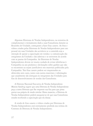 37 38
Algumas Diretoras de Vendas Independentes, na tentativa de
complementar o treinamento dado a suas Consultoras durante as
Reuniões de Unidade, começaram a fazer fitas cassete. As fitas e
vídeos criados pelas Diretoras de Vendas Independentes para uso
pessoal em suas Unidades são aceitáveis se o conteúdo seja a
intenção de apoiar a capacitação em vendas e a comunicação das
integrantes da Unidade e das adotivas e se estiverem de acordo
com as pautas da Companhia. As Diretoras de Vendas
Independentes devem ter muito cuidado de evitar referências à
Companhia ou aos produtos e declarações sobre ganhos que não
se encontrem ou sejam justificáveis nos materiais publicados pela
Companhia. Tais fitas cassete podem ser emprestados ou
oferecidos sem custo, junto com outros materiais e informações
que usualmente são entregues às integrantes das Unidades para
fins de desenvolvimento de vendas das Consultoras.
A Diretora Nacional Executiva de Vendas Independente
Maxine Sandvig sugere que uma Diretora de Vendas Independente
peça a outra Diretora que lhe empreste sua fita para que possa
gravar sua própria de modo similar. Desta maneira, a Diretora de
Vendas Independente poderá assegurar-se de que suas Consultoras
estarão recebendo a capacitação que ela deseja.
A venda de fitas cassete e vídeos criados por Diretoras de
Vendas Independentes está estritamente proibida nos termos do
Contrato de Diretora de Vendas Independente.
Apenas os materiais oferecidos pela Companhia podem ser
colocados para venda às integrantes da força de vendas.
“Eu sei que você respeitará meus desejos e não se colocará em
situação na qual esteja conduzindo seu negócio sem cumprir seu
Contrato de Diretora de Vendas Independente ou Diretora
Nacional de Vendas Independente” disse Mary Kay Ash.
Pergunte a si mesma: “Esta é a maneira Mary Kay? Mary Kay
Ash estaria orgulhosa se soubesse disso?” Se a resposta é não, seu
curso de ação é óbvio.
 