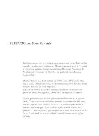 Freqüentemente me perguntam o que acontecerá com a Companhia
quando eu não estiver mais aqui. Minha resposta sempre é “crescerá
e prosperará graças a nossas maravilhosas Diretoras Nacionais de
Vendas Independentes e à filosofia na qual está baseada nossa
Companhia”.
Quando fundei esta Companhia em 1963 tomei Deus como meu
sócio. Creio firmemente que a Companhia prosperou devido à nossa
filosofia tão rara de fazer negócios.
Nesta Companhia mantemos nossas prioridades em ordem: em
primeiro Deus, em segundo, a família e, em terceiro, a carreira.
Nossos princípios são sólidos porque foram baseados na Regra de
Ouro: Trate os demais como você gostaria de ser tratada. Há uma
maneira certa e uma maneira incorreta de se fazer quase tudo. A
maneira certa sempre estará evidente quando você se fizer esta
pergunta: Como eu gostaria que me tratassem se eu estivesse nesta situação?
Se você assim o fizer sempre saberá como lidar com as situações
difíceis.
PPRREEFFÁÁCCIIOO ppoorr MMaarryy KKaayy AAsshh
 