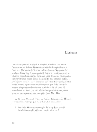 39 40
Outras companhias invejam a imagem projetada por nossas
Consultoras de Beleza, Diretoras de Vendas Independentes e
Diretoras Nacionais de Vendas Independentes. O espírito de
ajuda da Mary Kay é incomparável. Este é o espírito no qual se
edificou nossa Companhia, com cada uma de nós de mãos dadas,
compartilhando nossas idéias e ajudando-nos, umas às outras, a
conseguir o sucesso. Deus abençoou esta atitude de compartilhar
e este mesmo espírito está se propagando por todo o mundo,
mesmo em países onde nunca se ouvir falar de tal coisa. É
assombroso ver com que vontade muitas pessoas nestes países
abraçam esta oportunidade e os princípios Mary Kay.
A Diretora Nacional Sênior de Vendas Independente Mickey
Ivey resume a herança que Mary Kay Ash nos deixou:
1. Sua visão. O sonho no coração de Mary Kay Ash foi
tão vívido que ele pôde ser transferido a você.
LLiiddeerraannççaa
2. Seu exemplo. Mary Kay Ash nunca pediu a ninguém que
fizesse o que ela mesma não estaria disposta a fazer.
3. Seu apreço por nosso valor individual. Mary Kay Ash sempre
trabalhou com uma política de portas abertas. Nunca se
separou das pessoas seja a mais nova Consultora ou a líder
mais experiente. Nunca intimidou ou manipulou para
conseguir uma resposta.
4. Seu elogio ao seu sucesso. Mary Kay Ash usou um toque
genial quando desenvolveu seus programas de reconhecimento
para enaltecer seus sucessos individuais sem compará-lo com
os dos outros.
5. Sua oportunidade. Ela transmitiu aos outros sua fórmula para
desenvolver uma carreira onde o céu é o limite. Você pode
personalizar sua carreira para satisfazer suas necessidades e
ambições. Você tem seu negócio próprio mas nunca está sem
apoio. Mary Kay Ash desenvolveu um sistema de apoio em
seus funcionários, outras Diretoras de Vendas Independentes
e Consultoras e nos sólidos princípios sobre os quais fundou
a Companhia.
6. Sua sólida ética de trabalho. O trabalho duro nunca feriu
ninguém. Não é verdade que todas nós gostaríamos de ser
tão bonitas, carismáticas, geniais, queridas, respeitadas e
admiradas como Mary Kay Ash? Ela conquistou tudo isso
com sua atitude de ‘trabalhar duro’.
 