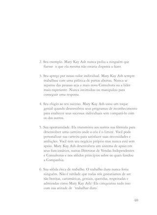 39 40
Outras companhias invejam a imagem projetada por nossas
Consultoras de Beleza, Diretoras de Vendas Independentes e
Diretoras Nacionais de Vendas Independentes. O espírito de
ajuda da Mary Kay é incomparável. Este é o espírito no qual se
edificou nossa Companhia, com cada uma de nós de mãos dadas,
compartilhando nossas idéias e ajudando-nos, umas às outras, a
conseguir o sucesso. Deus abençoou esta atitude de compartilhar
e este mesmo espírito está se propagando por todo o mundo,
mesmo em países onde nunca se ouvir falar de tal coisa. É
assombroso ver com que vontade muitas pessoas nestes países
abraçam esta oportunidade e os princípios Mary Kay.
A Diretora Nacional Sênior de Vendas Independente Mickey
Ivey resume a herança que Mary Kay Ash nos deixou:
1. Sua visão. O sonho no coração de Mary Kay Ash foi
tão vívido que ele pôde ser transferido a você.
LLiiddeerraannççaa
2. Seu exemplo. Mary Kay Ash nunca pediu a ninguém que
fizesse o que ela mesma não estaria disposta a fazer.
3. Seu apreço por nosso valor individual. Mary Kay Ash sempre
trabalhou com uma política de portas abertas. Nunca se
separou das pessoas seja a mais nova Consultora ou a líder
mais experiente. Nunca intimidou ou manipulou para
conseguir uma resposta.
4. Seu elogio ao seu sucesso. Mary Kay Ash usou um toque
genial quando desenvolveu seus programas de reconhecimento
para enaltecer seus sucessos individuais sem compará-lo com
os dos outros.
5. Sua oportunidade. Ela transmitiu aos outros sua fórmula para
desenvolver uma carreira onde o céu é o limite. Você pode
personalizar sua carreira para satisfazer suas necessidades e
ambições. Você tem seu negócio próprio mas nunca está sem
apoio. Mary Kay Ash desenvolveu um sistema de apoio em
seus funcionários, outras Diretoras de Vendas Independentes
e Consultoras e nos sólidos princípios sobre os quais fundou
a Companhia.
6. Sua sólida ética de trabalho. O trabalho duro nunca feriu
ninguém. Não é verdade que todas nós gostaríamos de ser
tão bonitas, carismáticas, geniais, queridas, respeitadas e
admiradas como Mary Kay Ash? Ela conquistou tudo isso
com sua atitude de ‘trabalhar duro’.
 