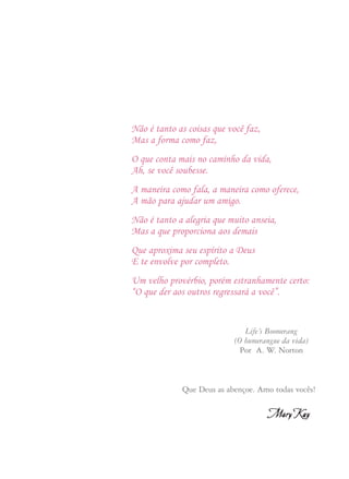A outra prática que nos diferencia de outras companhias é o
Programa de Adoção. Com sua filosofia do Espírito de Ajuda
(Go-Give). Esta prática apóia nossa política de “não território” e
permite a vocês Consultoras de Beleza e Diretoras de Vendas
Independentes, vender e desenvolver seus times fora de sua área
de residência. O Programa de Adoção é singular, único, na Mary
Kay. Ele sobreviverá apenas se todas as Diretoras de Vendas
Independentes viverem em conformidade com a Regra de Ouro.
Isto significa que deverão dar as boas vindas às adotivas de outras
cidades quando venham às suas cidades e contribuir para seu
treinamento e motivação. Lembrem-se de que apoiar a Regra de
Ouro é parte do compromisso que firmamos com vocês quando se
tornaram Diretoras de Vendas Independentes e são palavras que
disseram em seu Juramento de Diretoras de Vendas
Independentes.
Desejo a cada uma de vocês que o seu papel seja doar. Porque
creio firmemente que tudo o que você dá para as vidas de outros
retornará à sua.
Não é tanto as coisas que você faz,
Mas a forma como faz,
O que conta mais no caminho da vida,
Ah, se você soubesse.
A maneira como fala, a maneira como oferece,
A mão para ajudar um amigo.
Não é tanto a alegria que muito anseia,
Mas a que proporciona aos demais
Que aproxima seu espírito a Deus
E te envolve por completo.
Um velho provérbio, porém estranhamente certo:
“O que der aos outros regressará a você”.
Life´s Boomerang
(O bumerangue da vida)
Por A. W. Norton
Que Deus as abençoe. Amo todas vocês!
 