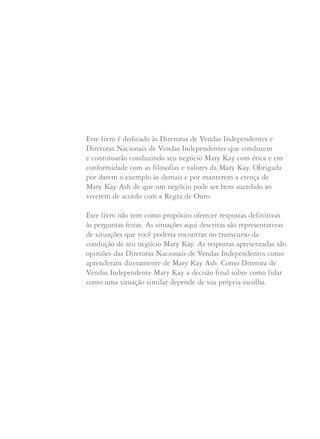 Este livro é dedicado às Diretoras de Vendas Independentes e
Diretoras Nacionais de Vendas Independentes que conduzem
e continuarão conduzindo seu negócio Mary Kay com ética e em
conformidade com as filosofias e valores da Mary Kay. Obrigada
por darem o exemplo às demais e por manterem a crença de
Mary Kay Ash de que um negócio pode ser bem sucedido ao
viverem de acordo com a Regra de Ouro.
Este livro não tem como propósito oferecer respostas definitivas
às perguntas feitas. As situações aqui descritas são representativas
de situações que você poderia encontrar no transcurso da
condução de seu negócio Mary Kay. As respostas apresentadas são
opiniões das Diretoras Nacionais de Vendas Independentes como
aprenderam diretamente de Mary Kay Ash. Como Diretora de
Vendas Independente Mary Kay a decisão final sobre como lidar
como uma situação similar depende de sua própria escolha.
 