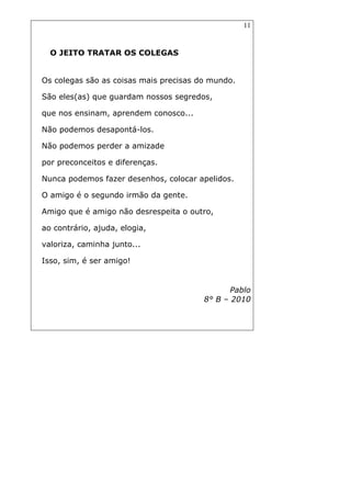 11
O JEITO TRATAR OS COLEGAS
Os colegas são as coisas mais precisas do mundo.
São eles(as) que guardam nossos segredos,
que nos ensinam, aprendem conosco...
Não podemos desapontá-los.
Não podemos perder a amizade
por preconceitos e diferenças.
Nunca podemos fazer desenhos, colocar apelidos.
O amigo é o segundo irmão da gente.
Amigo que é amigo não desrespeita o outro,
ao contrário, ajuda, elogia,
valoriza, caminha junto...
Isso, sim, é ser amigo!
Pablo
8° B – 2010
 