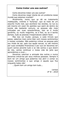 12
Como tratar uns aos outros?
Como devemos tratar uns aos outros?
Como devemos reagir diante de um problema nesse
mundo que estamos vivendo?
Atualmente, nome que se dá ao tratamento
inadequado, violento é “bullying”, que se trata de um
assunto muito real, que acontece nas escolas, na rua ou
até mesmo em casa! Os apelidos que saem de dentro da
escola são bastante comuns, as pessoas são mais
criticadas por suas características, tipo se é muito
gordinho, ou muito magrinho, se é feio, ou se é bonito
demais, tudo as pessoas irresponsáveis sabem fazer.
Mas isso vai mudar, porque, a cada minuto que
passa, sabemos mais como lidar com nossos sentimentos
e nossas vontades. Não podemos criticar as pessoas pelo
seu modo de ser, pela sua opção sexual, ou até mesmo
por suas condições financeiras e por sua cor devemos ser
quem somos perante tudo e se não somos o que dizem
de nós, vamos continuar a nossa vida do jeito que
aprendemos a viver...
Devemos valorizar a amizade dos outros e nunca
devemos criticá-los por seus motivos pessoais. Sempre é
bom ter um amigo que podemos nos abrir e contar os
nossos sentimentos e que amigo é aquele que fica
enquanto todos vão!
...Quem tem um amigo tem tudo...
Larissa
8° B – 2010
 