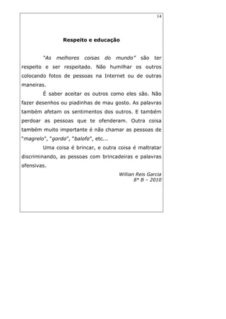 14
Respeito e educação
“As melhores coisas do mundo” são ter
respeito e ser respeitado. Não humilhar os outros
colocando fotos de pessoas na Internet ou de outras
maneiras.
É saber aceitar os outros como eles são. Não
fazer desenhos ou piadinhas de mau gosto. As palavras
também afetam os sentimentos dos outros. E também
perdoar as pessoas que te ofenderam. Outra coisa
também muito importante é não chamar as pessoas de
“magrelo”, “gordo”, “balofo”, etc...
Uma coisa é brincar, e outra coisa é maltratar
discriminando, as pessoas com brincadeiras e palavras
ofensivas.
Willian Reis Garcia
8° B – 2010
 