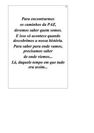 15
PPaarraa eennccoonnttrraarrmmooss
ooss ccaammiinnhhooss ddaa PPAAZZ,,
ddeevveemmooss ssaabbeerr qquueemm ssoommooss..
EE iissssoo ssóó aaccoonntteeccee qquuaannddoo
ddeessccoobbrriimmooss aa nnoossssaa hhiissttóórriiaa..
PPaarraa ssaabbeerr ppaarraa oonnddee vvaammooss,,
pprreecciissaammooss ssaabbeerr
ddee oonnddee vviieemmooss......
LLáá,, ddaaqquueellee tteemmppoo eemm qquuee ttuuddoo
eerraa aassssiimm......
 