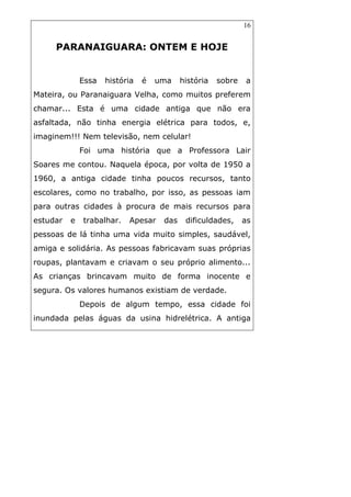 16
PARANAIGUARA: ONTEM E HOJE
Essa história é uma história sobre a
Mateira, ou Paranaiguara Velha, como muitos preferem
chamar... Esta é uma cidade antiga que não era
asfaltada, não tinha energia elétrica para todos, e,
imaginem!!! Nem televisão, nem celular!
Foi uma história que a Professora Lair
Soares me contou. Naquela época, por volta de 1950 a
1960, a antiga cidade tinha poucos recursos, tanto
escolares, como no trabalho, por isso, as pessoas iam
para outras cidades à procura de mais recursos para
estudar e trabalhar. Apesar das dificuldades, as
pessoas de lá tinha uma vida muito simples, saudável,
amiga e solidária. As pessoas fabricavam suas próprias
roupas, plantavam e criavam o seu próprio alimento...
As crianças brincavam muito de forma inocente e
segura. Os valores humanos existiam de verdade.
Depois de algum tempo, essa cidade foi
inundada pelas águas da usina hidrelétrica. A antiga
 