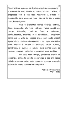 17
Mateira ficou somente na lembrança de pessoas como
a Professora Lair Soares e tantas outras... Afinal, o
progresso tem o seu lado negativo! A cidade foi
transferida para um outro lugar, que se tornou a nossa
nova Paranaiguara.
Hoje é diferente! Temos energia elétrica,
água encanada, chuveiro elétrico, vasos sanitários,
carros, televisão, telefones fixos e celulares,
computadores, Internet, ruas asfaltadas... Imaginem
como era a vida de nossos avós, sem nada disso?
Agora ainda temos mais recursos como: quatro escolas
para ensinar e educar as crianças, saúde pública,
comércios, e outros, e, ainda, mais usinas para as
pessoas poderem trabalhar e sustentar suas famílias.
Em todo esse tempo, perdemos muito da
inocência, amizade, saúde, segurança e paz em nossa
cidade, mas, por outro lado, podemos admirar o grande
avanço de nossa querida Paranaiguara!
Fabíola Silva Parreira
7º B – 2010
 