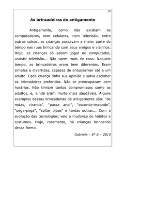 18
As brincadeiras de antigamente
Antigamente, como não existiam os
computadores, nem celulares, nem televisão, entre
outras coisas, as crianças passavam a maior parte do
tempo nas ruas brincando com seus amigos e vizinhos.
Hoje, as crianças só sabem jogar no computador,
assistir televisão... Não saem mais de casa. Naquele
tempo, as brincadeiras eram bem diferentes. Eram
simples e divertidas, capazes de entusiasmar até a um
adulto. Cada criança tinha sua opinião e sabia escolher
as brincadeiras preferidas. Não se preocupavam com
horários. Não tinham tantos compromissos como os
adultos, e, ainda eram muito mais saudáveis. Alguns
exemplos dessas brincadeiras de antigamente são: “de
rodas, ciranda”, “passa anel”, “esconde-esconde”,
“pega-pega”, “soltar pipas” e tantas outras... Com a
evolução das tecnologias, veio a mudança de hábitos e
costumes. Hoje, raramente, há crianças brincando
dessa forma.
Gabriela – 8° B – 2010
 