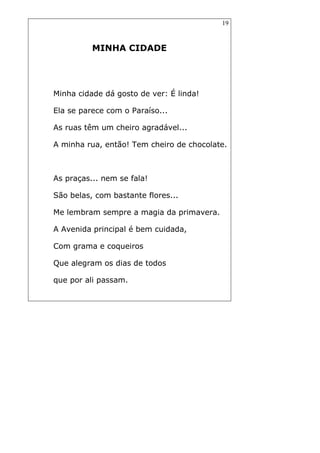 19
MINHA CIDADE
Minha cidade dá gosto de ver: É linda!
Ela se parece com o Paraíso...
As ruas têm um cheiro agradável...
A minha rua, então! Tem cheiro de chocolate.
As praças... nem se fala!
São belas, com bastante flores...
Me lembram sempre a magia da primavera.
A Avenida principal é bem cuidada,
Com grama e coqueiros
Que alegram os dias de todos
que por ali passam.
 