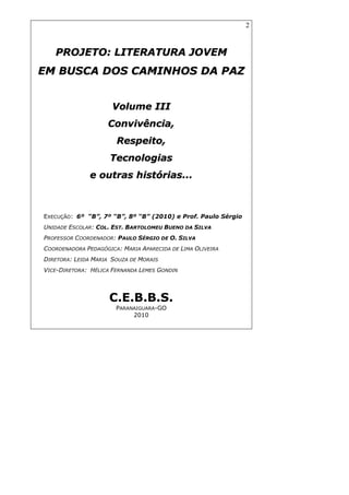 2
PPRROOJJEETTOO:: LLIITTEERRAATTUURRAA JJOOVVEEMM
EEMM BBUUSSCCAA DDOOSS CCAAMMIINNHHOOSS DDAA PPAAZZ
VVoolluummee IIIIII
CCoonnvviivvêênncciiaa,,
RReessppeeiittoo,,
TTeeccnnoollooggiiaass
ee oouuttrraass hhiissttóórriiaass......
EXECUÇÃO: 6º “B”, 7º “B”, 8º “B” (2010) e Prof. Paulo Sérgio
UNIDADE ESCOLAR: COL. EST. BARTOLOMEU BUENO DA SILVA
PROFESSOR COORDENADOR: PAULO SÉRGIO DE O. SILVA
COORDENADORA PEDAGÓGICA: MARIA APARECIDA DE LIMA OLIVEIRA
DIRETORA: LEIDA MARIA SOUZA DE MORAIS
VICE-DIRETORA: HÉLICA FERNANDA LEMES GONDIN
C.E.B.B.S.
PARANAIGUARA-GO
2010
 