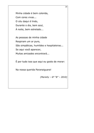 20
Minha cidade é bem colorida,
Com cores vivas...
O céu daqui é lindo,
Durante o dia, bem azul,
À noite, bem estrelado...
As pessoas de minha cidade
Respiram um ar puro,
São simpáticas, humildes e hospitaleiras...
Se aqui você aparecer,
Muitas amizades encontrará...
É por tudo isso que aqui eu gosto de morar:
Na nossa querida Paranaiguara!
(Marielly – 6º “B” – 2010)
 