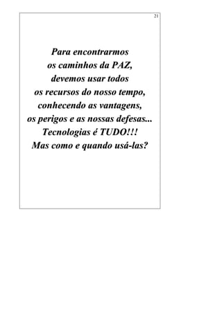 21
PPaarraa eennccoonnttrraarrmmooss
ooss ccaammiinnhhooss ddaa PPAAZZ,,
ddeevveemmooss uussaarr ttooddooss
ooss rreeccuurrssooss ddoo nnoossssoo tteemmppoo,,
ccoonnhheecceennddoo aass vvaannttaaggeennss,,
ooss ppeerriiggooss ee aass nnoossssaass ddeeffeessaass......
TTeeccnnoollooggiiaass éé TTUUDDOO!!!!!!
MMaass ccoommoo ee qquuaannddoo uussáá--llaass??
 