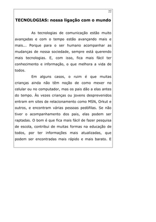 22
TECNOLOGIAS: nossa ligação com o mundo
As tecnologias de comunicação estão muito
avançadas e com o tempo estão avançando mais e
mais... Porque para o ser humano acompanhar as
mudanças de nossa sociedade, sempre está querendo
mais tecnologias. E, com isso, fica mais fácil ter
conhecimento e informação, o que melhora a vida de
todos.
Em alguns casos, o ruim é que muitas
crianças ainda não têm noção de como mexer no
celular ou no computador, mas os pais dão a elas antes
do tempo. Às vezes crianças ou jovens desprevenidos
entram em sites de relacionamento como MSN, Orkut e
outros, e encontram várias pessoas pedófilas. Se não
tiver o acompanhamento dos pais, elas podem ser
raptadas. O bom é que fica mais fácil de fazer pesquisa
de escola, contribui de muitas formas na educação de
todos, por ter informações mais atualizadas, que
podem ser encontradas mais rápido e mais barato. E
 