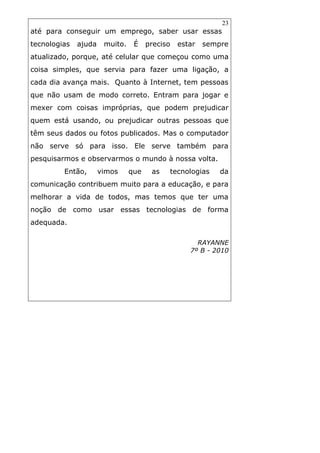 23
até para conseguir um emprego, saber usar essas
tecnologias ajuda muito. É preciso estar sempre
atualizado, porque, até celular que começou como uma
coisa simples, que servia para fazer uma ligação, a
cada dia avança mais. Quanto à Internet, tem pessoas
que não usam de modo correto. Entram para jogar e
mexer com coisas impróprias, que podem prejudicar
quem está usando, ou prejudicar outras pessoas que
têm seus dados ou fotos publicados. Mas o computador
não serve só para isso. Ele serve também para
pesquisarmos e observarmos o mundo à nossa volta.
Então, vimos que as tecnologias da
comunicação contribuem muito para a educação, e para
melhorar a vida de todos, mas temos que ter uma
noção de como usar essas tecnologias de forma
adequada.
RAYANNE
7º B - 2010
 