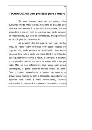 24
TECNOLOGIAS: uma projeção para o futuro
De uns tempos para cá, as coisas vêm
evoluindo muito mais rápido, mas para as pessoas que
têm um bom estudo é muito fácil acompanhar, porque
aprendem a mexer com os abjetos que estão sempre
se modificando, que são as tecnologias, principalmente
as tecnologias da comunicação.
As pessoas dos tempos de meu pai, minha
mãe, às vezes ficam confusos com esses objetos de
hoje em dia, estão sempre se modificando. Para essas
pessoas, fica tudo a cada vez mais difícil e complicado.
São equipamentos como o rádio, a televisão, o celular,
o computador que fazem parte da nossa vida o tempo
todo. Mas se nos esforçamos para saber usar essas
tecnologias, a gente aprende muitas coisas de bom.
Com o celular aprendemos a passar mensagens, a
gravar uma música e, com a televisão, aprendemos a
escolher qual canal é mais interessante, ficamos
informados do que está acontecendo no mundo, e, com
 