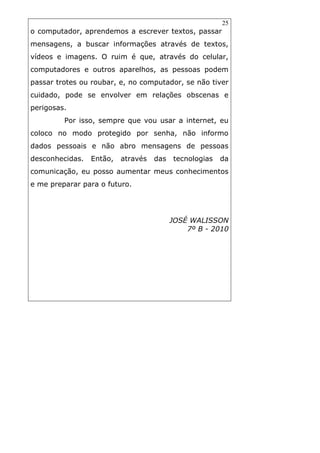 25
o computador, aprendemos a escrever textos, passar
mensagens, a buscar informações através de textos,
vídeos e imagens. O ruim é que, através do celular,
computadores e outros aparelhos, as pessoas podem
passar trotes ou roubar, e, no computador, se não tiver
cuidado, pode se envolver em relações obscenas e
perigosas.
Por isso, sempre que vou usar a internet, eu
coloco no modo protegido por senha, não informo
dados pessoais e não abro mensagens de pessoas
desconhecidas. Então, através das tecnologias da
comunicação, eu posso aumentar meus conhecimentos
e me preparar para o futuro.
JOSÉ WALISSON
7º B - 2010
 