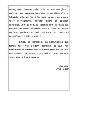 27
vezes, essas pessoas podem não ter boas intenções,
pode ser, por exemplo, bandidos, ou pedófilos. Com a
televisão, além de ficar informada, eu aprendo a como
votar corretamente, aprendo sobre os políticos
corruptos. Com os MPs, eu aprendo com as letras das
músicas, de forma divertida. Com o rádio, eu escuto
notícias, opiniões e aprendo, até com os comentários
de horóscopo e sobre culinária.
Então, as tecnologias da comunicação que
temos hoje nos ajudam bastante, já que nos
transmitem as informações que precisamos de um jeito
interessante, mais rápido e para todos. O que precisa é
saber usar da forma correta.
FABÍOLA
7º B - 2010
 
